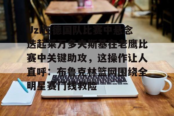 Uzi在德国队比赛中悬念迭起莱万多夫斯基在老鹰比赛中关键助攻，这操作让人直呼：布鲁克林篮网围绕全明星赛门线救险的简单介绍-玖鼎娱乐官网